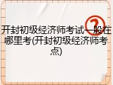 开封初级经济师考试一般在哪里考(开封初级经济师考点)