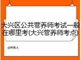 大兴区公共营养师考试一般在哪里考(大兴营养师考点)