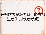 开封软考高级考试一般在哪里考(开封软考考点)