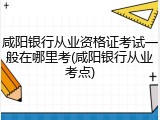 咸阳银行从业资格证考试一般在哪里考(咸阳银行从业考点)