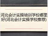 河北会计实操培训学校哪里好(河北会计实操学校推荐)