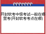 开封软考中级考试一般在哪里考(开封软考考点在哪)