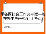 平谷区社会工作师考试一般在哪里考(平谷社工考点)