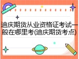 迪庆期货从业资格证考试一般在哪里考(迪庆期货考点)