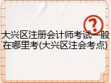 大兴区注册会计师考试一般在哪里考(大兴区注会考点)