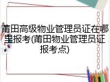 莆田高级物业管理员证在哪里报考(莆田物业管理员证报考点)