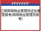 三明高级物业管理员证在哪里报考(高级物业管理员报考)