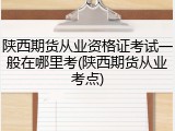 陕西期货从业资格证考试一般在哪里考(陕西期货从业考点)