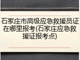 石家庄市高级应急救援员证在哪里报考(石家庄应急救援证报考点)