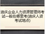 迪庆企业人力资源管理师考试一般在哪里考(迪庆人资考试地点)