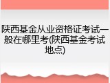 陕西基金从业资格证考试一般在哪里考(陕西基金考试地点)