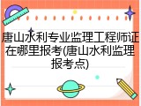 唐山水利专业监理工程师证在哪里报考(唐山水利监理报考点)