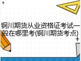 铜川期货从业资格证考试一般在哪里考(铜川期货考点)