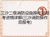 三沙二级消防设施操作员报考资格详解(三沙消防操作员报考)
