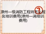 漳州一级消防工程师怎么报名培训费用(漳州一消培训费用)