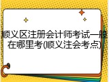 顺义区注册会计师考试一般在哪里考(顺义注会考点)