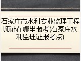 石家庄市水利专业监理工程师证在哪里报考(石家庄水利监理证报考点)