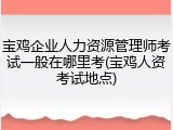 宝鸡企业人力资源管理师考试一般在哪里考(宝鸡人资考试地点)