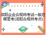 洛阳企业合规师考试一般在哪里考(洛阳合规师考点)