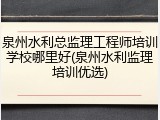 泉州水利总监理工程师培训学校哪里好(泉州水利监理培训优选)