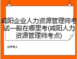 咸阳企业人力资源管理师考试一般在哪里考(咸阳人力资源管理师考点)