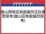 唐山高级应急救援员证在哪里报考(唐山应急救援员报考)