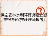 保定农林水利环评师证在哪里报考(保定环评师报考)