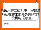 乌鲁木齐二级机电工程建造师证在哪里报考(乌鲁木齐二级机电报考点)