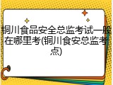 铜川食品安全总监考试一般在哪里考(铜川食安总监考点)