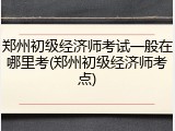 郑州初级经济师考试一般在哪里考(郑州初级经济师考点)
