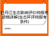 牡丹江生态影响评价师报考资格详解(生态环评师报考条件)