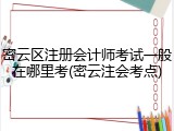 密云区注册会计师考试一般在哪里考(密云注会考点)