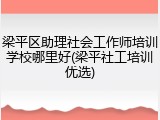 梁平区助理社会工作师培训学校哪里好(梁平社工培训优选)