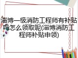 淄博一级消防工程师有补贴吗怎么领取呢(淄博消防工程师补贴申领)