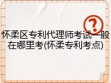 怀柔区专利代理师考试一般在哪里考(怀柔专利考点)