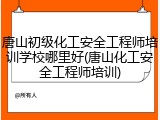 唐山初级化工安全工程师培训学校哪里好(唐山化工安全工程师培训)