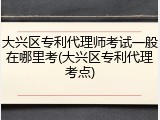 大兴区专利代理师考试一般在哪里考(大兴区专利代理考点)