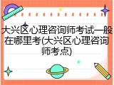 大兴区心理咨询师考试一般在哪里考(大兴区心理咨询师考点)