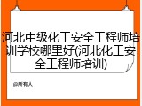 河北中级化工安全工程师培训学校哪里好(河北化工安全工程师培训)