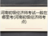 河南初级经济师考试一般在哪里考(河南初级经济师考点)