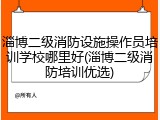 淄博二级消防设施操作员培训学校哪里好(淄博二级消防培训优选)
