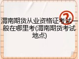 渭南期货从业资格证考试一般在哪里考(渭南期货考试地点)