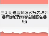 三明助理医师怎么报名培训费用(助理医师培训报名费用)