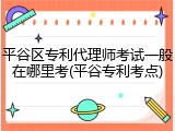 平谷区专利代理师考试一般在哪里考(平谷专利考点)