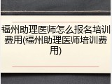 福州助理医师怎么报名培训费用(福州助理医师培训费用)