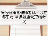 清远健康管理师考试一般在哪里考(清远健康管理师考点)