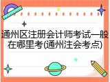 通州区注册会计师考试一般在哪里考(通州注会考点)