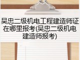 吴忠二级机电工程建造师证在哪里报考(吴忠二级机电建造师报考)