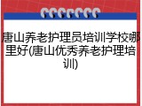 唐山养老护理员培训学校哪里好(唐山优秀养老护理培训)