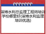 淄博水利总监理工程师培训学校哪里好(淄博水利监理培训优选)